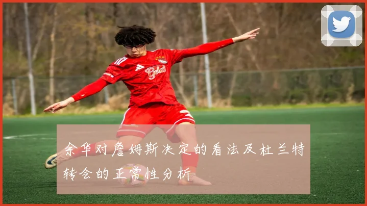 余华对詹姆斯决定的看法及杜兰特转会的正常性分析