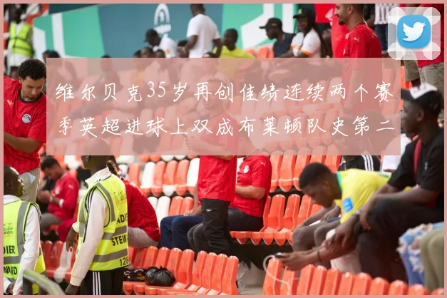 维尔贝克35岁再创佳绩连续两个赛季英超进球上双成布莱顿队史第二人