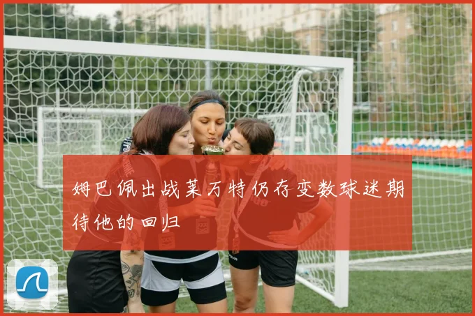 姆巴佩出战莱万特仍存变数球迷期待他的回归