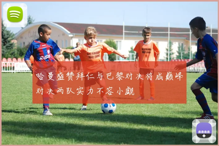 哈曼盛赞拜仁与巴黎对决将成巅峰对决两队实力不容小觑