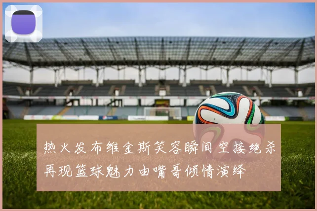 热火发布维金斯笑容瞬间空接绝杀再现篮球魅力由嘴哥倾情演绎