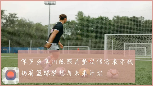 保罗分享训练照片坚定信念表示我仍有篮球梦想与未来计划