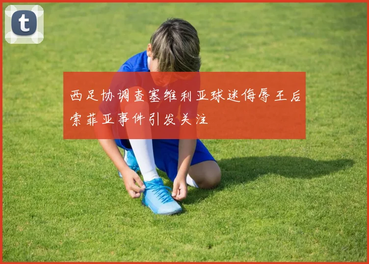 西足协调查塞维利亚球迷侮辱王后索菲亚事件引发关注