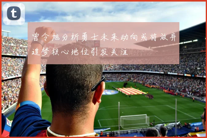 曾令旭分析勇士未来动向或将放弃追梦核心地位引发关注