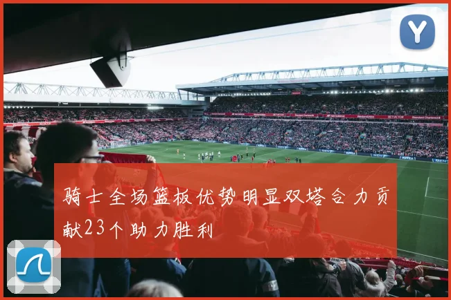 骑士全场篮板优势明显双塔合力贡献23个助力胜利