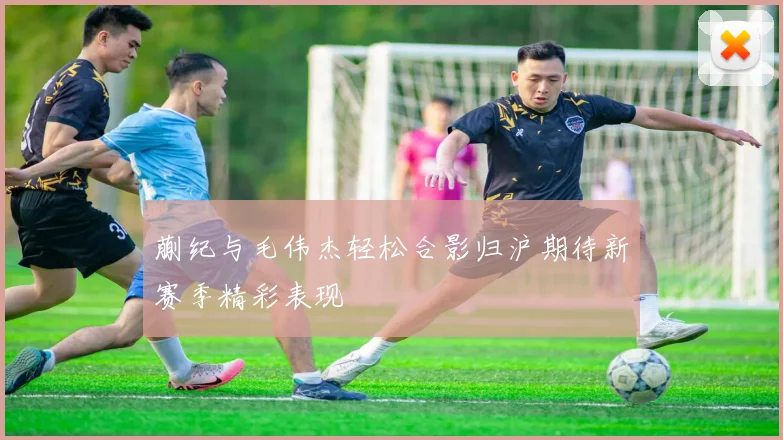 蒯纪与毛伟杰轻松合影归沪期待新赛季精彩表现