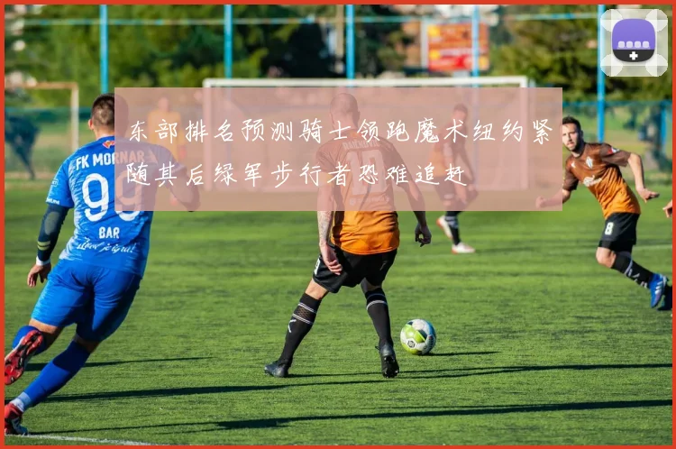 东部排名预测骑士领跑魔术纽约紧随其后绿军步行者恐难追赶