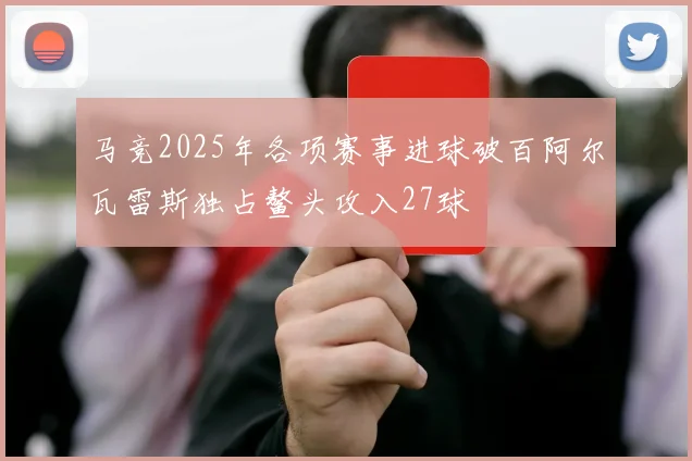 马竞2025年各项赛事进球破百阿尔瓦雷斯独占鳌头攻入27球