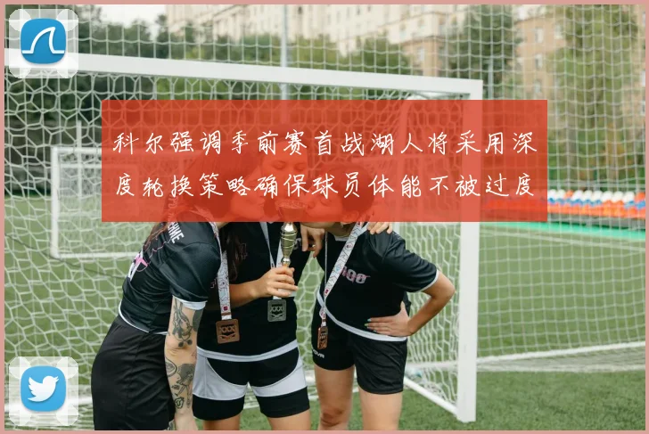 科尔强调季前赛首战湖人将采用深度轮换策略确保球员体能不被过度消耗