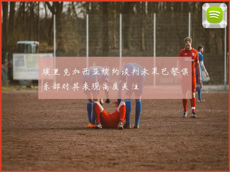 埃里克加西亚续约谈判未果巴黎俱乐部对其表现高度关注