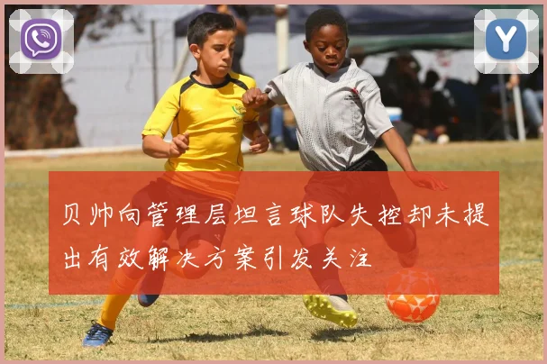 贝帅向管理层坦言球队失控却未提出有效解决方案引发关注