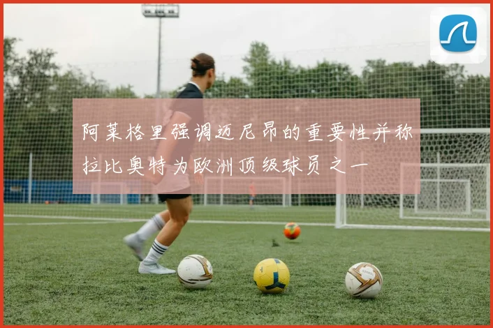 阿莱格里强调迈尼昂的重要性并称拉比奥特为欧洲顶级球员之一