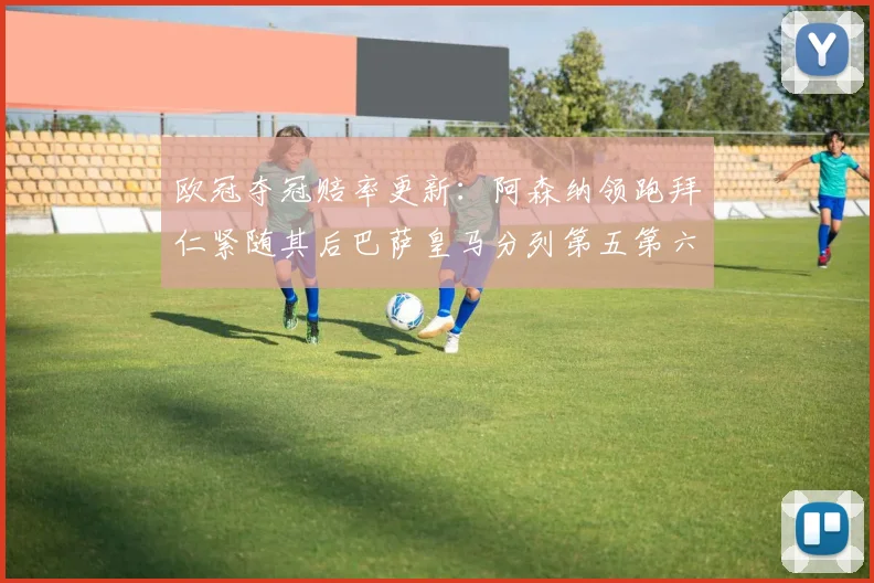 欧冠夺冠赔率更新：阿森纳领跑拜仁紧随其后巴萨皇马分列第五第六位