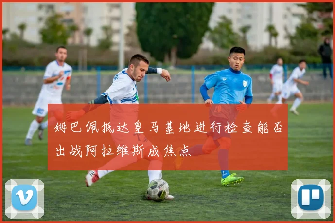 姆巴佩抵达皇马基地进行检查能否出战阿拉维斯成焦点