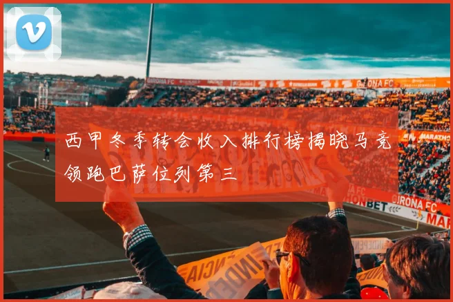 西甲冬季转会收入排行榜揭晓马竞领跑巴萨位列第三