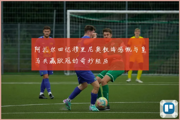 阿扎尔回忆穆里尼奥教诲感慨与皇马共赢欧冠的奇妙经历