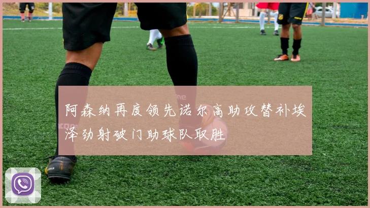 阿森纳再度领先诺尔高助攻替补埃泽劲射破门助球队取胜