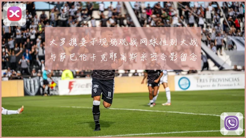 大罗携妻子现场观战网球性别大战与萨巴伦卡克耶高斯亲密合影留念