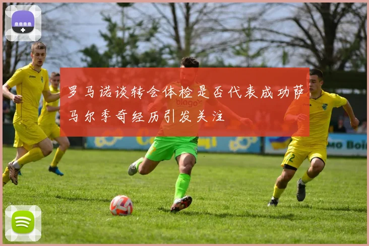 罗马诺谈转会体检是否代表成功萨马尔季奇经历引发关注