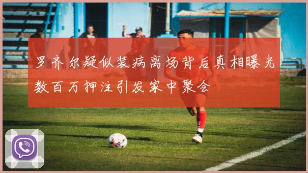 罗齐尔疑似装病离场背后真相曝光数百万押注引发家中聚会