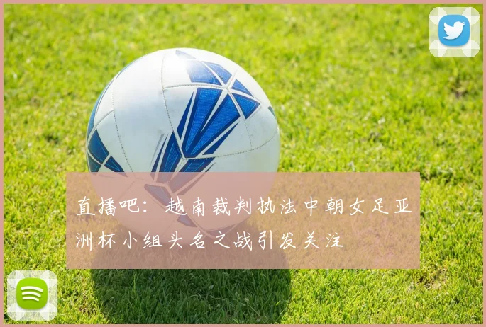 直播吧：越南裁判执法中朝女足亚洲杯小组头名之战引发关注