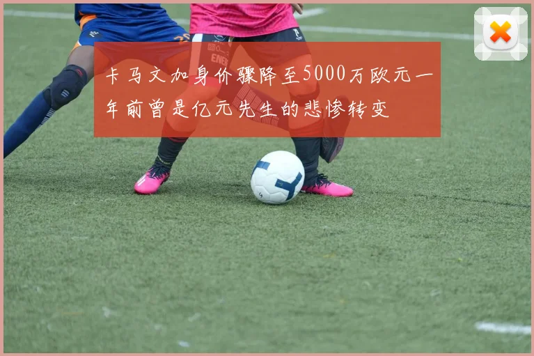 卡马文加身价骤降至5000万欧元一年前曾是亿元先生的悲惨转变
