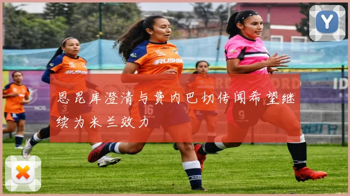 恩昆库澄清与费内巴切传闻希望继续为米兰效力