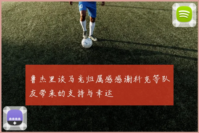 鲁杰里谈马竞归属感感谢科克等队友带来的支持与幸运