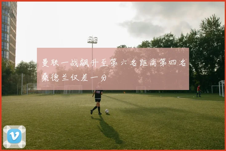 曼联一战飙升至第六名距离第四名桑德兰仅差一分