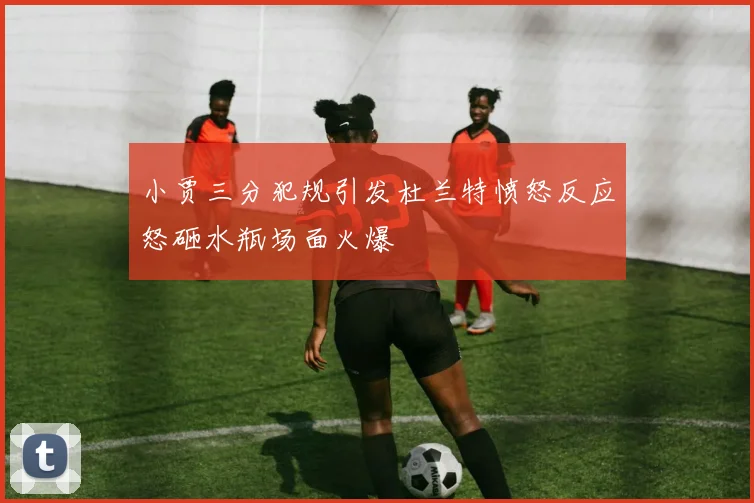 小贾三分犯规引发杜兰特愤怒反应怒砸水瓶场面火爆