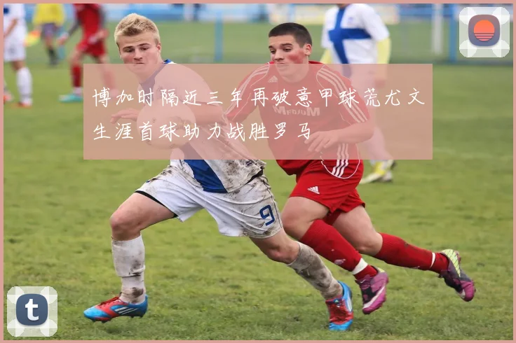 博加时隔近三年再破意甲球荒尤文生涯首球助力战胜罗马