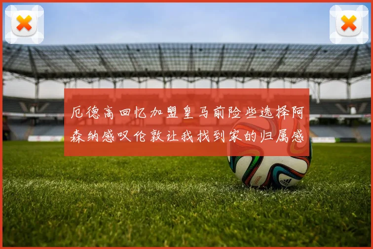 厄德高回忆加盟皇马前险些选择阿森纳感叹伦敦让我找到家的归属感