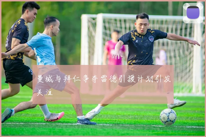 曼城与拜仁争夺雷德引援计划引发关注