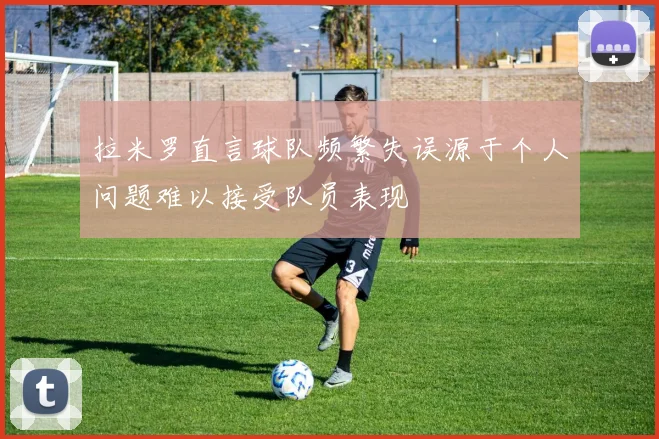 拉米罗直言球队频繁失误源于个人问题难以接受队员表现
