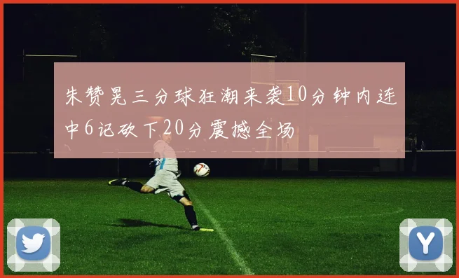 朱赞晃三分球狂潮来袭10分钟内连中6记砍下20分震撼全场
