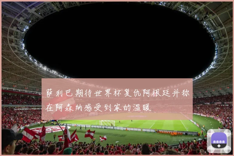 萨利巴期待世界杯复仇阿根廷并称在阿森纳感受到家的温暖