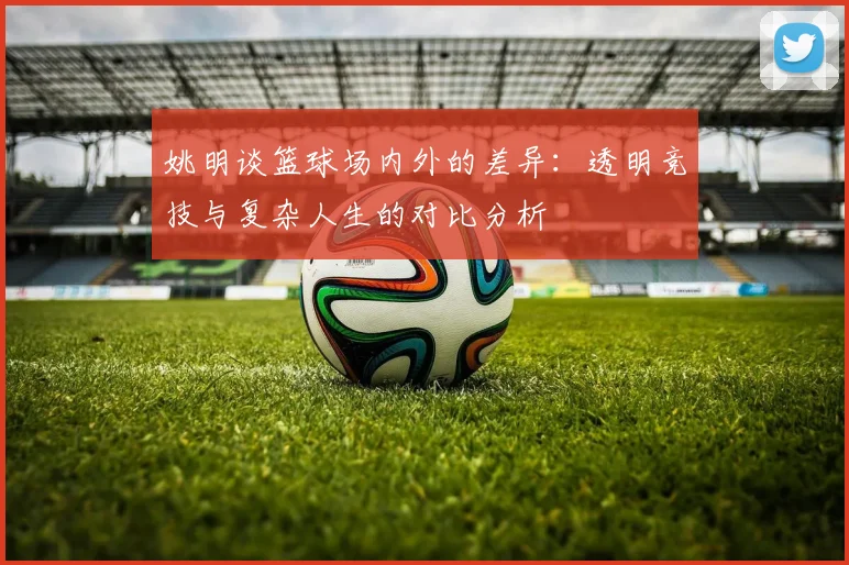 姚明谈篮球场内外的差异：透明竞技与复杂人生的对比分析