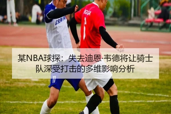 某NBA球探：失去迪恩·韦德将让骑士队深受打击的多维影响分析（kaiyun）